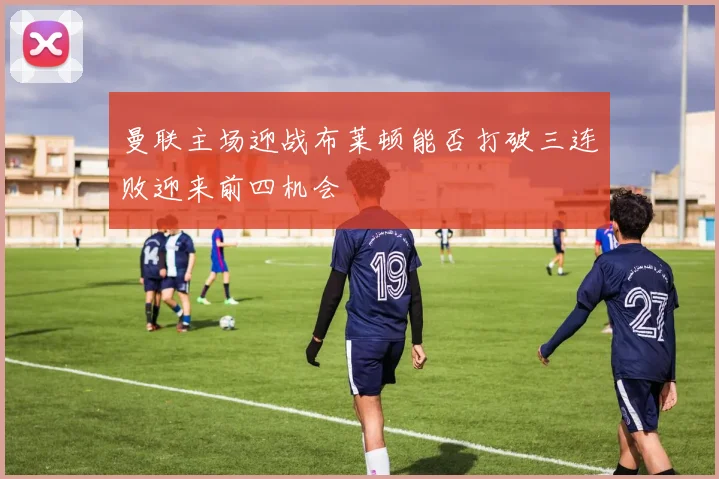 曼联主场迎战布莱顿能否打破三连败迎来前四机会