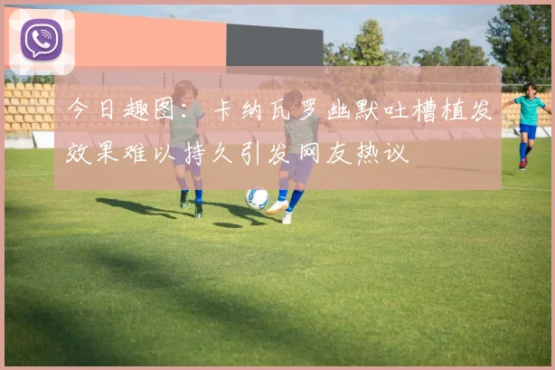 今日趣图：卡纳瓦罗幽默吐槽植发效果难以持久引发网友热议