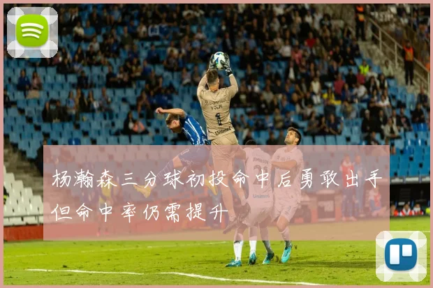 杨瀚森三分球初投命中后勇敢出手但命中率仍需提升