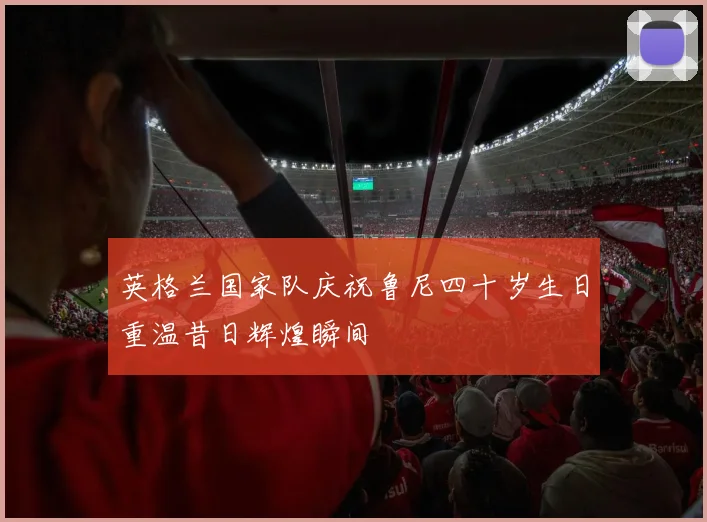 英格兰国家队庆祝鲁尼四十岁生日重温昔日辉煌瞬间