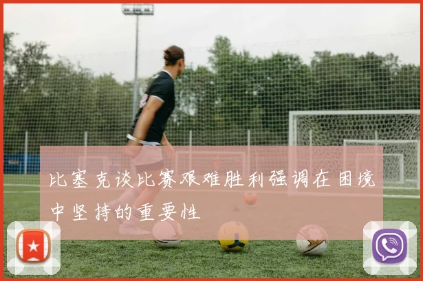 比塞克谈比赛艰难胜利强调在困境中坚持的重要性