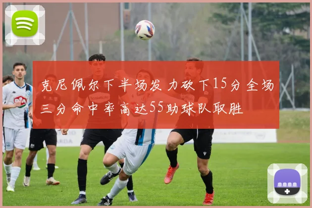 克尼佩尔下半场发力砍下15分全场三分命中率高达55助球队取胜