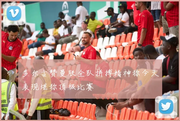 多尔古赞曼联全队拼搏精神称今天表现堪称顶级比赛