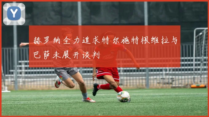 赫罗纳全力追求特尔施特根维拉与巴萨未展开谈判