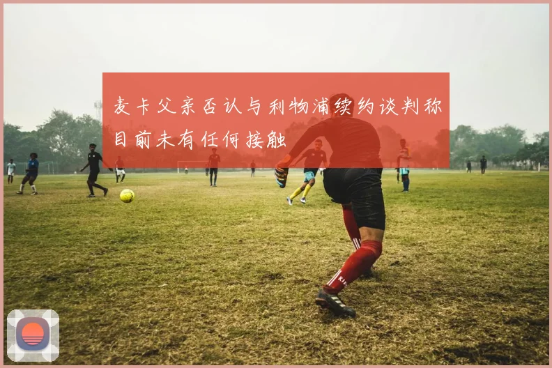 麦卡父亲否认与利物浦续约谈判称目前未有任何接触