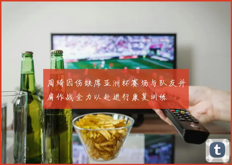 周琦因伤缺席亚洲杯赛场与队友并肩作战全力以赴进行康复训练