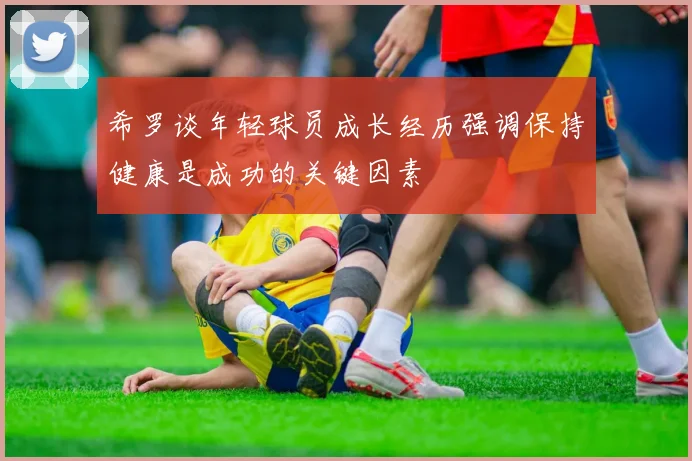 希罗谈年轻球员成长经历强调保持健康是成功的关键因素