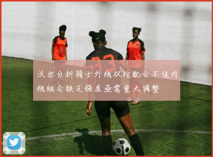 沃尔分析骑士外线双枪配合不佳内线组合缺乏强度亟需重大调整