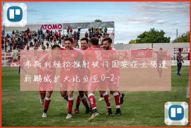 韦斯利轻松推射破门国安在主场遭新鹏城扩大比分至0-2