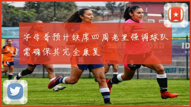 字母哥预计缺席四周老里强调球队需确保其完全康复