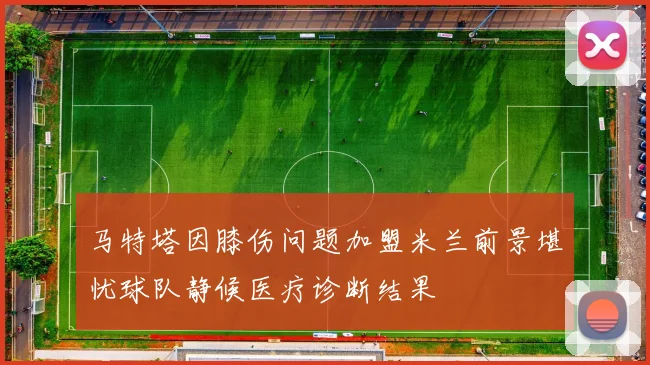 马特塔因膝伤问题加盟米兰前景堪忧球队静候医疗诊断结果