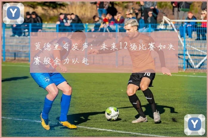 莫德里奇发声：未来12场比赛如决赛般全力以赴