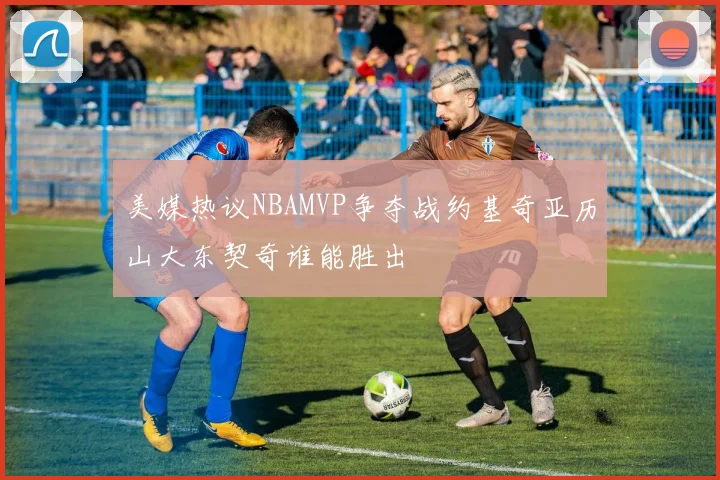 美媒热议NBAMVP争夺战约基奇亚历山大东契奇谁能胜出