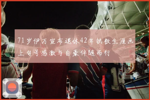 71岁伊万宣布退休42年执教生涯画上句号感激与自豪伴随而行