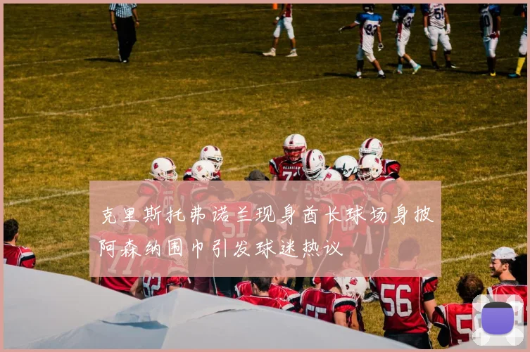 克里斯托弗诺兰现身酋长球场身披阿森纳围巾引发球迷热议