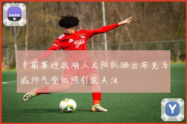 季前赛迎战湖人太阳队晒出布克马威帅气登机照引发关注