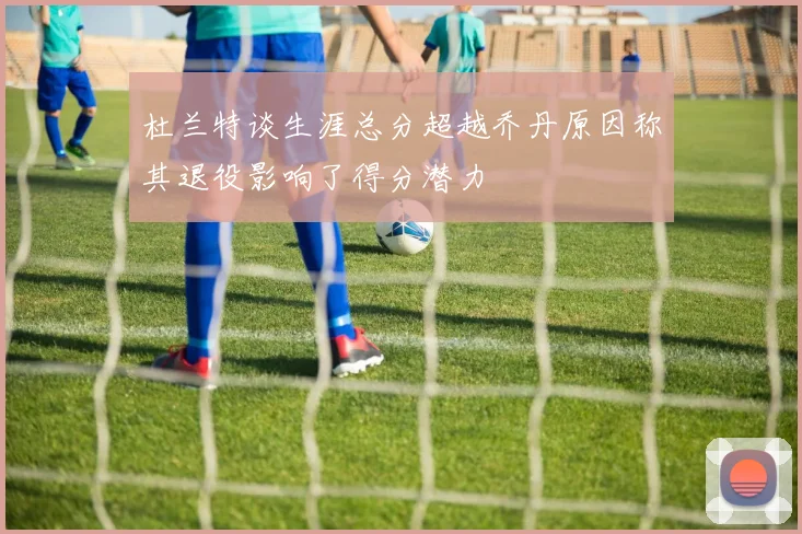 杜兰特谈生涯总分超越乔丹原因称其退役影响了得分潜力