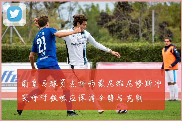 前皇马球员点评西蒙尼维尼修斯冲突呼吁教练应保持冷静与克制