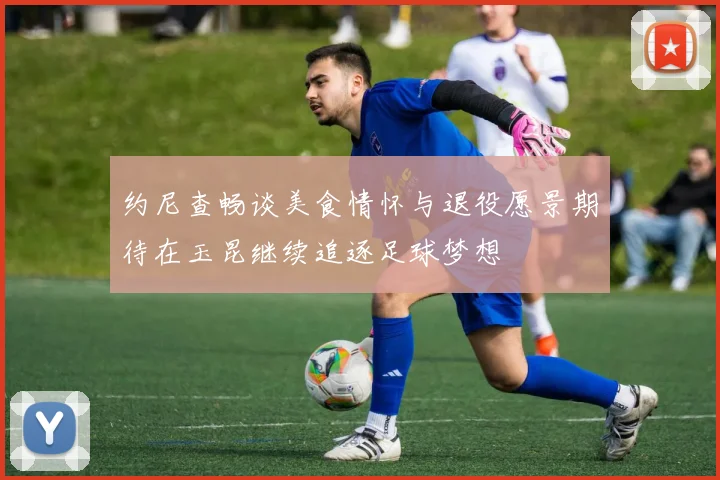 约尼查畅谈美食情怀与退役愿景期待在玉昆继续追逐足球梦想