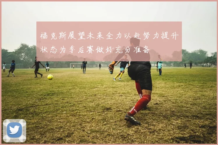 福克斯展望未来全力以赴努力提升状态为季后赛做好充分准备